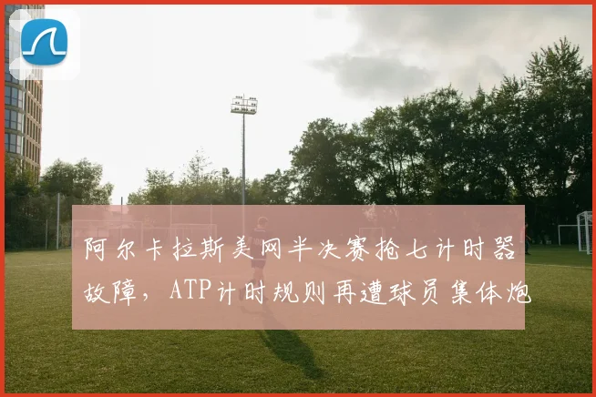 阿尔卡拉斯美网半决赛抢七计时器故障,ATP计时规则再遭球员集体炮轰