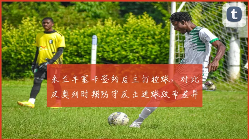 米兰丰塞卡签约后主打控球，对比皮奥利时期防守反击进球效率差异