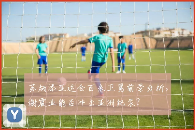 苏炳添亚运会百米卫冕前景分析,谢震业能否冲击亚洲纪录?