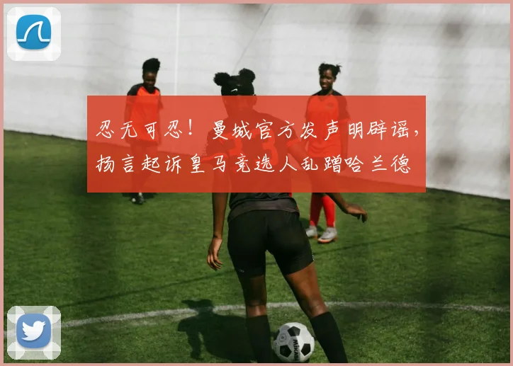 忍无可忍！曼城官方发声明辟谣，扬言起诉皇马竞选人乱蹭哈兰德
