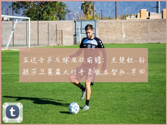 亚运会乒乓球混双前瞻:王楚钦_孙颖莎卫冕最大对手是张本智和_早田希娜?
