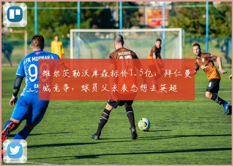 维尔茨勒沃库森标价1.5亿,拜仁曼城竞争,球员父亲表态想去英超