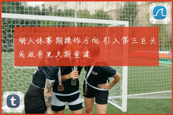 湖人休赛期操作方向 引入第三巨头或放弃里夫斯重建