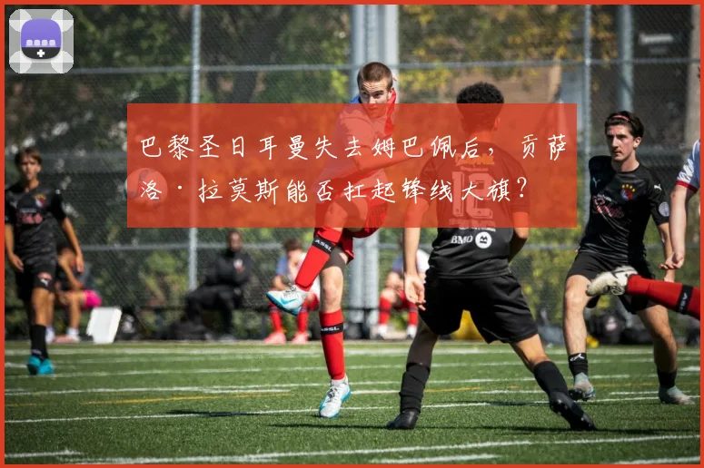巴黎圣日耳曼失去姆巴佩后,贡萨洛·拉莫斯能否扛起锋线大旗?
