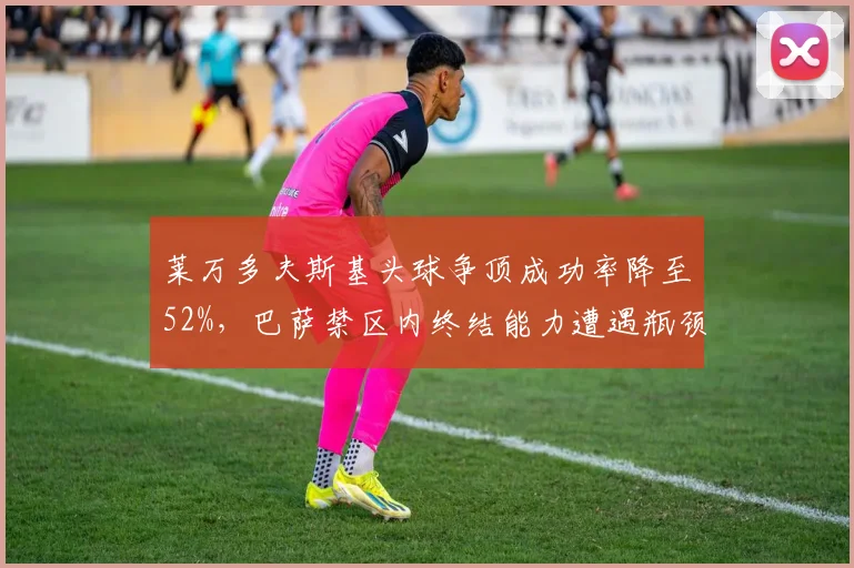 莱万多夫斯基头球争顶成功率降至52%,巴萨禁区内终结能力遭遇瓶颈